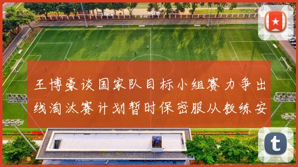 王博豪谈国家队目标小组赛力争出线淘汰赛计划暂时保密服从教练安排