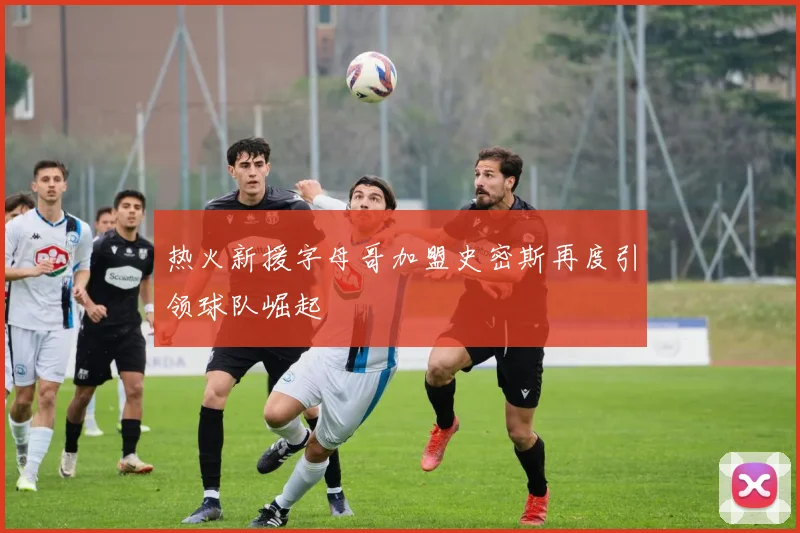 热火新援字母哥加盟史密斯再度引领球队崛起