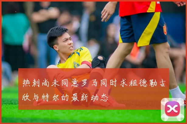 热刺尚未同意罗马同时求租德勒古欣与特尔的最新动态