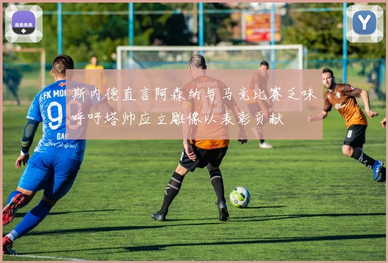斯内德直言阿森纳与马竞比赛乏味呼吁塔帅应立雕像以表彰贡献