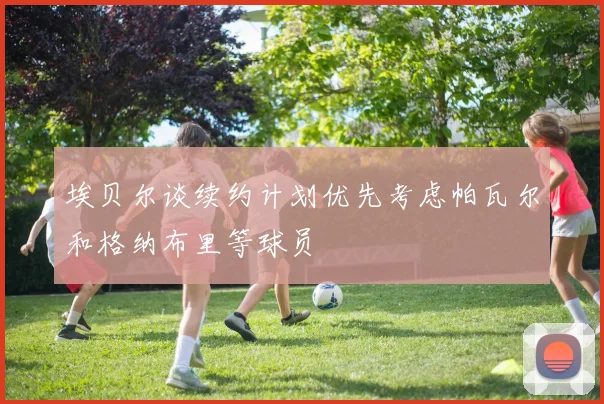埃贝尔谈续约计划优先考虑帕瓦尔和格纳布里等球员
