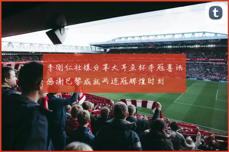 李刚仁社媒分享大耳朵杯夺冠喜讯感谢巴黎成就两连冠辉煌时刻