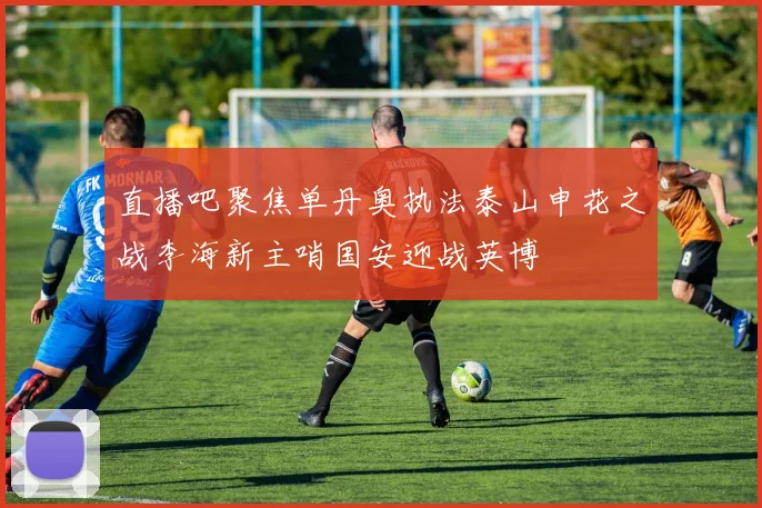 直播吧聚焦单丹奥执法泰山申花之战李海新主哨国安迎战英博