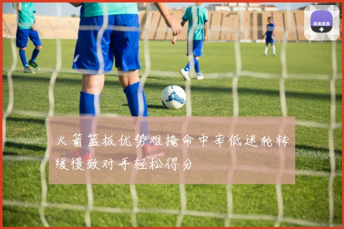 火箭篮板优势难掩命中率低迷轮转缓慢致对手轻松得分