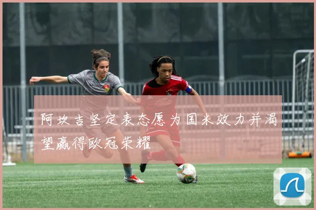 阿坎吉坚定表态愿为国米效力并渴望赢得欧冠荣耀