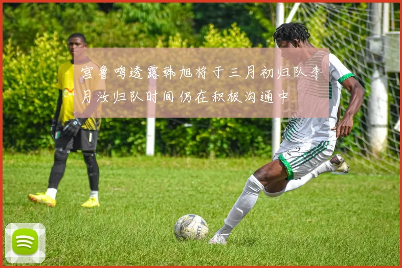 宫鲁鸣透露韩旭将于三月初归队李月汝归队时间仍在积极沟通中