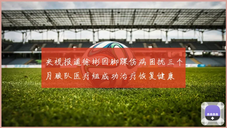 央视报道徐彬因脚踝伤病困扰三个月狼队医疗组成功治疗恢复健康