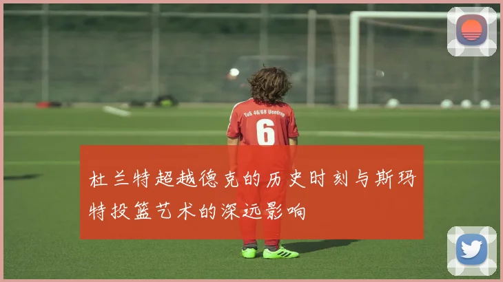 杜兰特超越德克的历史时刻与斯玛特投篮艺术的深远影响