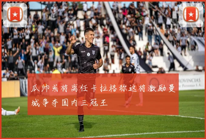 瓜帅或将离任卡拉格称这将激励曼城争夺国内三冠王