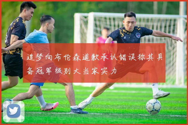 追梦向布伦森道歉承认错误称其具备冠军级别大当家实力