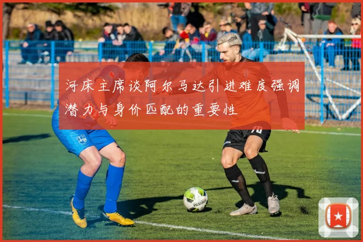 河床主席谈阿尔马达引进难度强调潜力与身价匹配的重要性