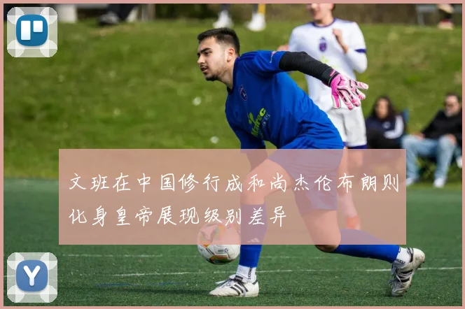 文班在中国修行成和尚杰伦布朗则化身皇帝展现级别差异