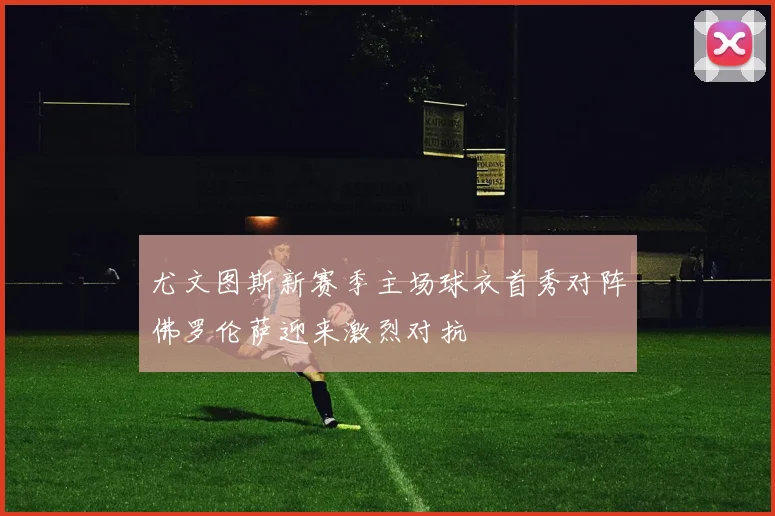 尤文图斯新赛季主场球衣首秀对阵佛罗伦萨迎来激烈对抗
