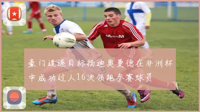 豪门追逐目标扬迪奥曼德在非洲杯中成功过人16次领跑参赛球员
