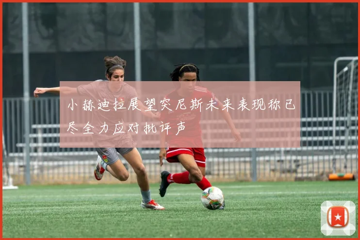 小赫迪拉展望突尼斯未来表现称已尽全力应对批评声