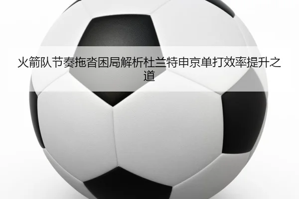 火箭队节奏拖沓困局解析杜兰特申京单打效率提升之道